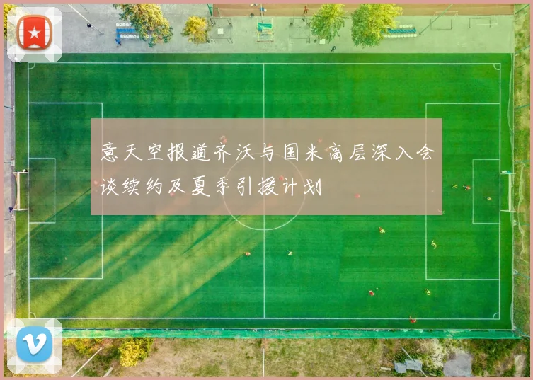 意天空报道齐沃与国米高层深入会谈续约及夏季引援计划