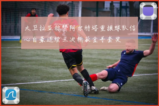 大卫拉亚称赞阿尔特塔重振球队信心自豪连续三次斩获金手套奖