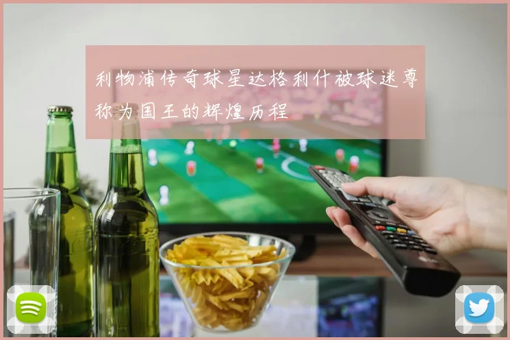 利物浦传奇球星达格利什被球迷尊称为国王的辉煌历程