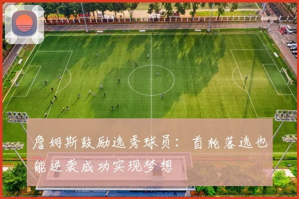 詹姆斯鼓励选秀球员：首轮落选也能逆袭成功实现梦想