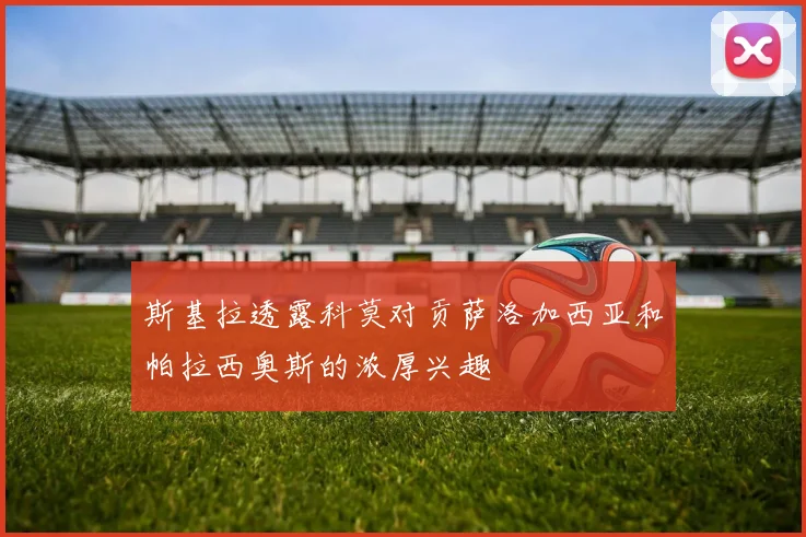 斯基拉透露科莫对贡萨洛加西亚和帕拉西奥斯的浓厚兴趣