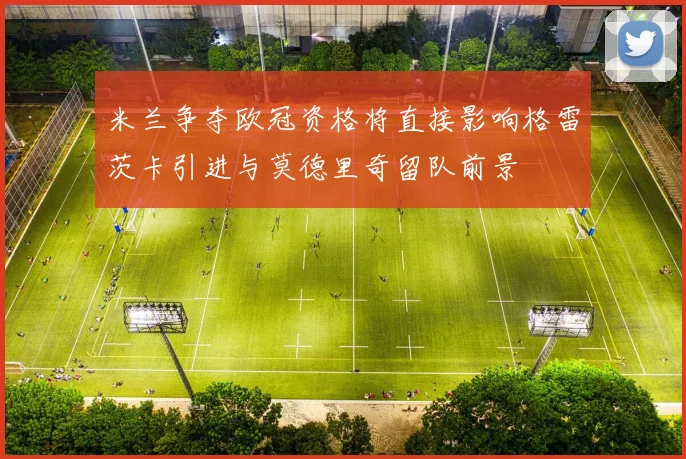 米兰争夺欧冠资格将直接影响格雷茨卡引进与莫德里奇留队前景