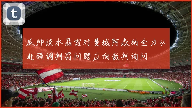 瓜帅谈水晶宫对曼城阿森纳全力以赴强调判罚问题应向裁判询问