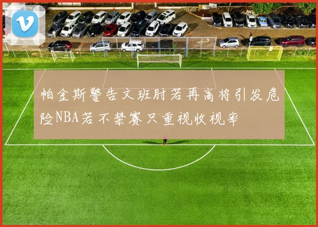 帕金斯警告文班肘若再高将引发危险NBA若不禁赛只重视收视率