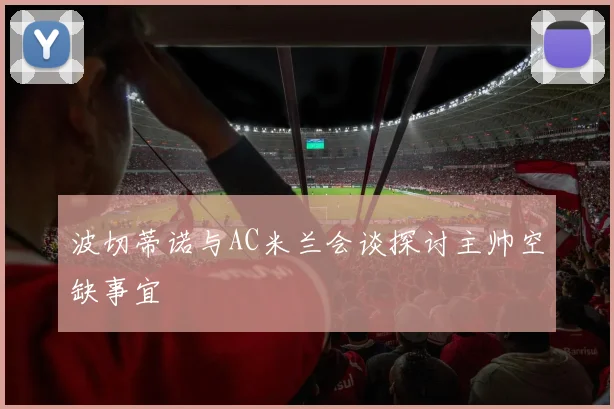波切蒂诺与AC米兰会谈探讨主帅空缺事宜