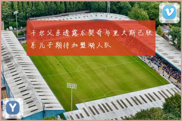 卡尔父亲透露东契奇与里夫斯已联系儿子期待加盟湖人队